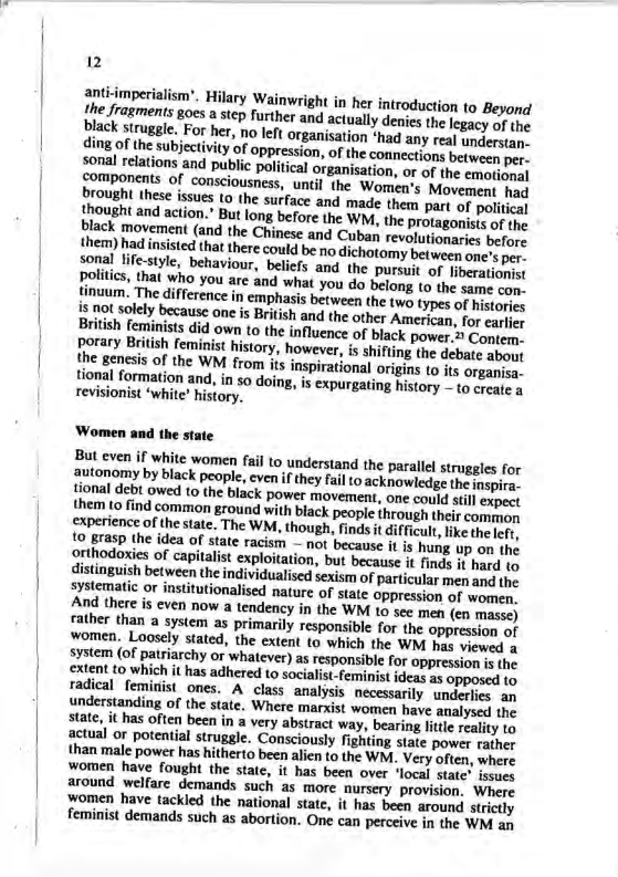Boes a step further and actually denies the legacy of the black struggle. For her, no left organisation *had any rea) understan- ding of the subjectivity of oppression, of the connections borme per- Sonal retations and public politcal organisation, or of the emetice.] boouponents of consciousness, until the Women’s Movement hes Brought these issues to the surface and made them pary of political {rought and action. But long before the WM, the protagonises of o  sonal life-style, behaviour, belicfs and the pursuit of iberation politics, that who you are and what you do belong to the sue oy tinuum. The difference in emphasis between the two types of Meicor oot solely because one s British and the other American, for earicy Britsh feminits did own to the influence of black power. Gorar.  itish feminist history, however, is shifting the debate abayt the genesis of the WM from ts inspirational origins 10 ts orgacses tional formation and, in so doing, is expurgating history o coaste s revisionist ‘white” history,  ‘Women and the stat  But even if white women fail 10 understand the paralll struggies for ooy by black people, even if they fail to acknowledge the ispira. {ional debt owed to the black power movement, one could still expect them (o find common ground with black people through their comp, cxperience of the state. The WM, though, finds it dificult,like thelefr, idea of state racism — not because it is hung up on the ploitation, but because it finds it hard to  ividualised sexism of particular men and the systematic o institutionalised nature of state oppression of women find there s even now a tendency in the WM 1o sec men (en masse) father than a system as primarily responsible for the oppression of women, Loosely stated, the extent to which the WM has viewed a i whatever) as responsible for oppression is the hered (o socialist-feminist ideas as opposed to . A class analysis necessarily underlies an understanding of the state. Where marxist women have analysed the state, it has often been in a very abstract way, bearing little reality to actual or potential struggle. Consciously fighting state power rather than male power has hitherto been alien to the WM. Very often, where women have fought the state, it has been over ‘local state" issues around welfare demands such as more nursery provision. Where fomen have tackled the national state, it has been around strictly feminist demands such as abortion. One can perceive in the WM a  